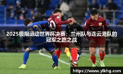 2025极限运动世界杯决赛：兰州队与连云港队的冠军之路之战